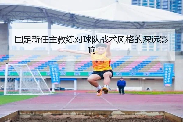 国足新任主教练对球队战术风格的深远影响